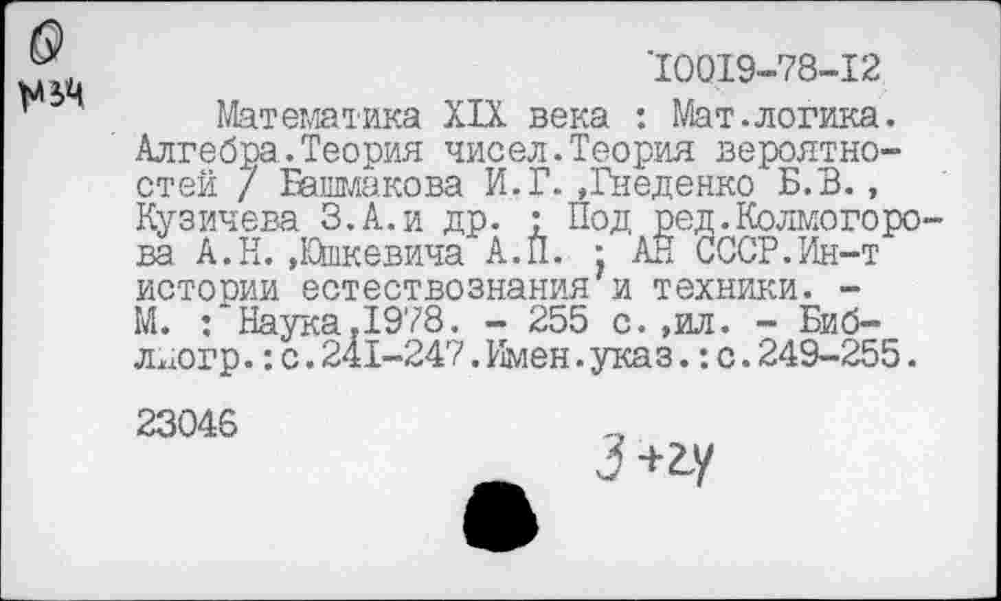 ﻿10019-78-12
Математика XIX века : Мат.логика. Алгебра.Теория чисел.Теория вероятностей / Башмакова И.Г.,Гнеденко Б.В., Кузичева З.А.и др. : Под ред.Колмогоро ва А.Н. .Юшкевича А.П. • АН СССР.Ин-т истории естествознания и техники. -М.	’Наука.1978. - 255 с.,ил. - Биб-
лдогр.:с.241-247. Имен.указ.: с.249-255.
23046